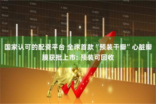 国家认可的配资平台 全球首款“预装干瓣”心脏瓣膜获批上市: 预装可回收