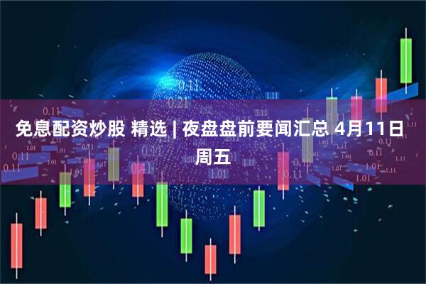 免息配资炒股 精选 | 夜盘盘前要闻汇总 4月11日 周五