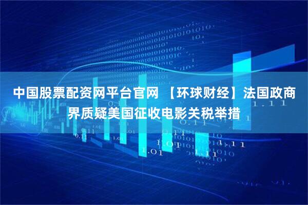 中国股票配资网平台官网 【环球财经】法国政商界质疑美国征收电影关税举措