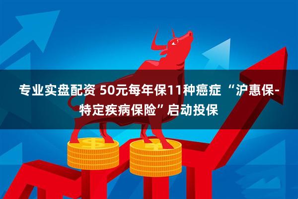 专业实盘配资 50元每年保11种癌症 “沪惠保-特定疾病保险”启动投保