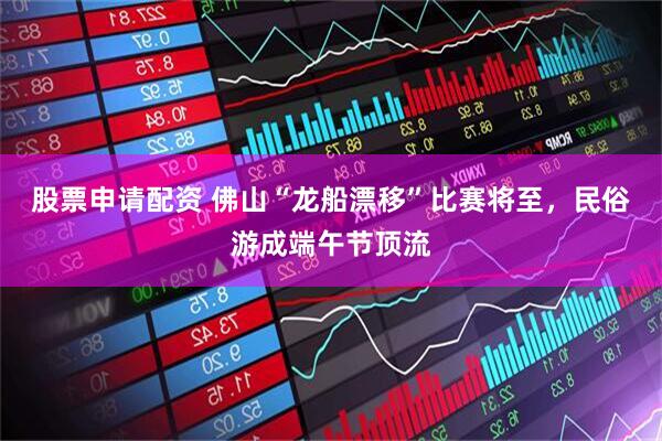 股票申请配资 佛山“龙船漂移”比赛将至，民俗游成端午节顶流