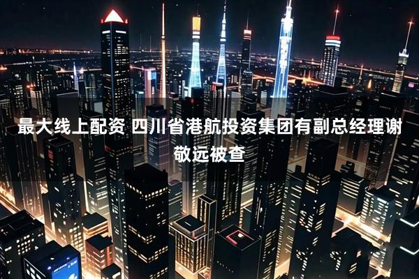 最大线上配资 四川省港航投资集团有副总经理谢敬远被查
