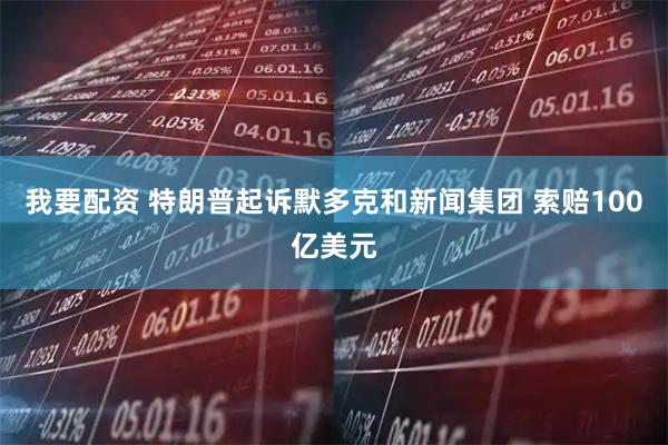 我要配资 特朗普起诉默多克和新闻集团 索赔100亿美元