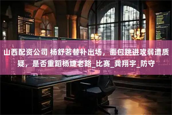山西配资公司 杨舒茗替补出场，面包跳进攻弱遭质疑，是否重蹈杨婕老路_比赛_龚翔宇_防守