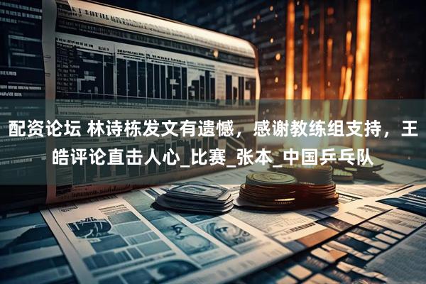 配资论坛 林诗栋发文有遗憾，感谢教练组支持，王皓评论直击人心_比赛_张本_中国乒乓队