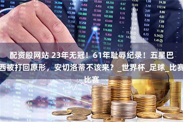 配资股网站 23年无冠！61年耻辱纪录！五星巴西被打回原形，安切洛蒂不该来？_世界杯_足球_比赛