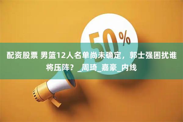 配资股票 男篮12人名单尚未确定，郭士强困扰谁将压阵？_周琦_嘉豪_内线