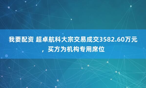 我要配资 超卓航科大宗交易成交3582.60万元，买方为机构专用席位