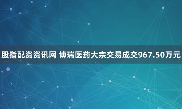 股指配资资讯网 博瑞医药大宗交易成交967.50万元