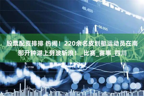股票配资排排 热闹！220余名皮划艇运动员在南部升钟湖上劈波斩浪！_比赛_赛事_四川
