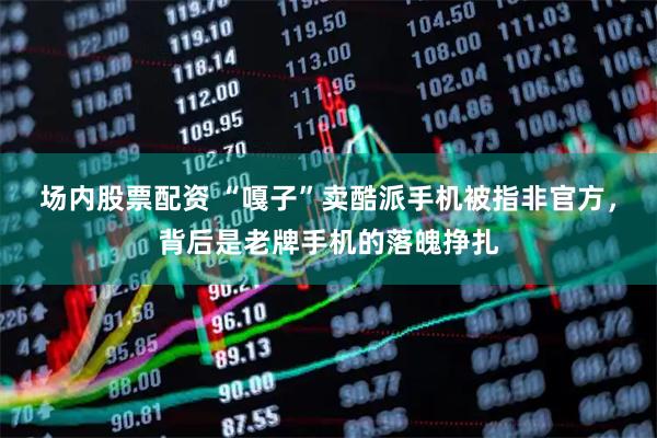 场内股票配资 “嘎子”卖酷派手机被指非官方，背后是老牌手机的落魄挣扎
