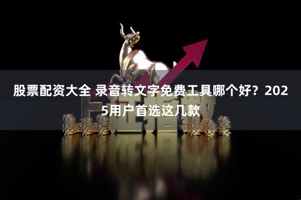 股票配资大全 录音转文字免费工具哪个好？2025用户首选这几款