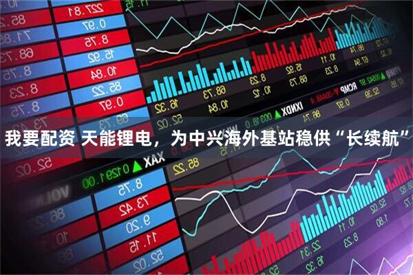 我要配资 天能锂电，为中兴海外基站稳供“长续航”
