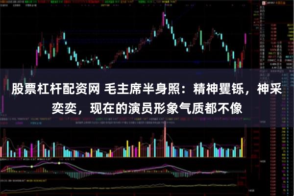 股票杠杆配资网 毛主席半身照：精神矍铄，神采奕奕，现在的演员形象气质都不像