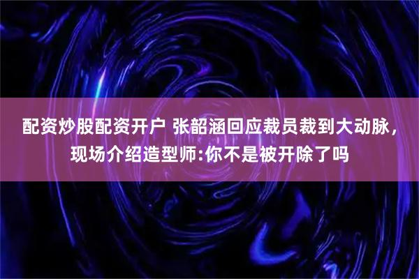 配资炒股配资开户 张韶涵回应裁员裁到大动脉，现场介绍造型师:你不是被开除了吗