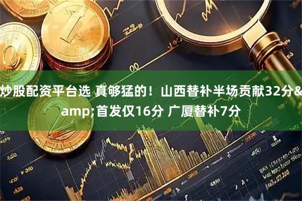 炒股配资平台选 真够猛的！山西替补半场贡献32分&首发仅16分 广厦替补7分